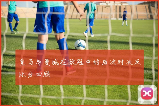皇马与曼城在欧冠中的历次对决及比分回顾