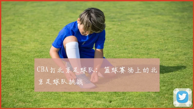 CBA打北京足球队:篮球赛场上的北京足球队挑战