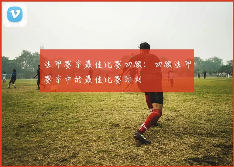 法甲赛季最佳比赛回顾：回顾法甲赛季中的最佳比赛时刻