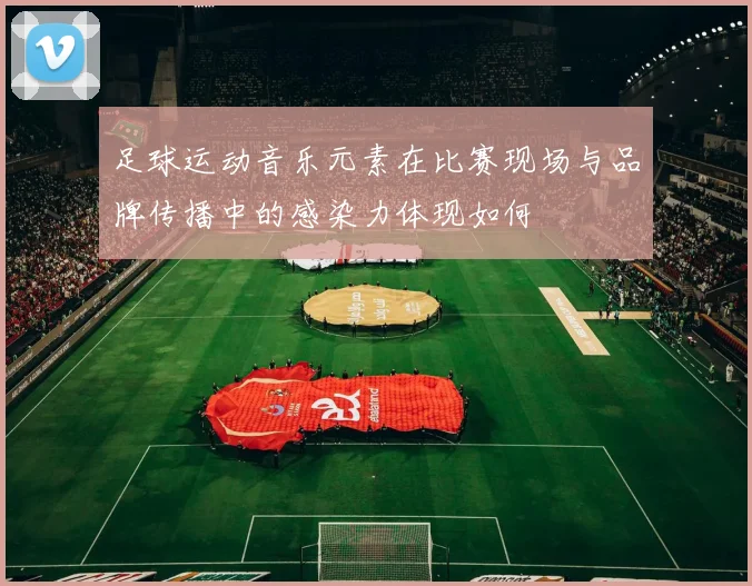 足球运动音乐元素在比赛现场与品牌传播中的感染力体现如何