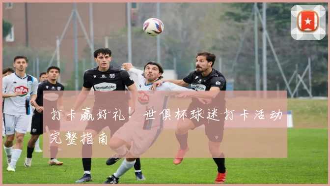 打卡赢好礼！世俱杯球迷打卡活动完整指南